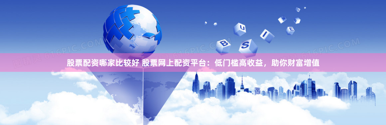 股票配资哪家比较好 股票网上配资平台：低门槛高收益，助你财富增值