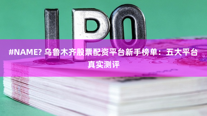 #NAME? 乌鲁木齐股票配资平台新手榜单：五大平台真实测评