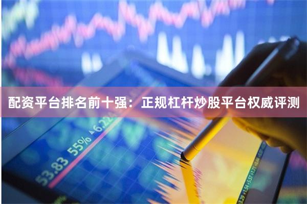 配资平台排名前十强：正规杠杆炒股平台权威评测
